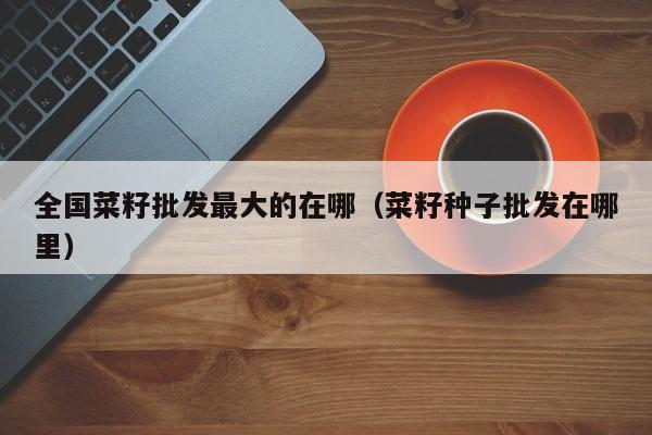 全国菜籽批发最大的在哪（菜籽种子批发在哪里）
