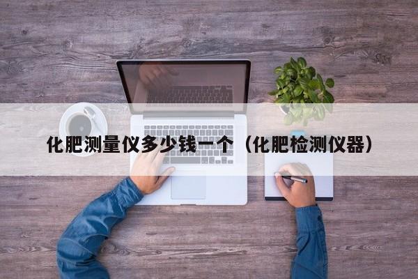 化肥测量仪多少钱一个（化肥检测仪器）