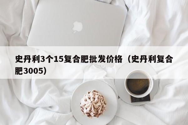 史丹利3个15复合肥批发价格（史丹利复合肥3005）