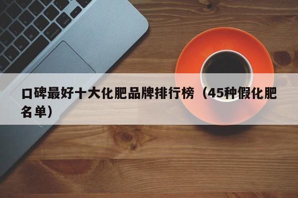 口碑最好十大化肥品牌排行榜（45种假化肥名单）