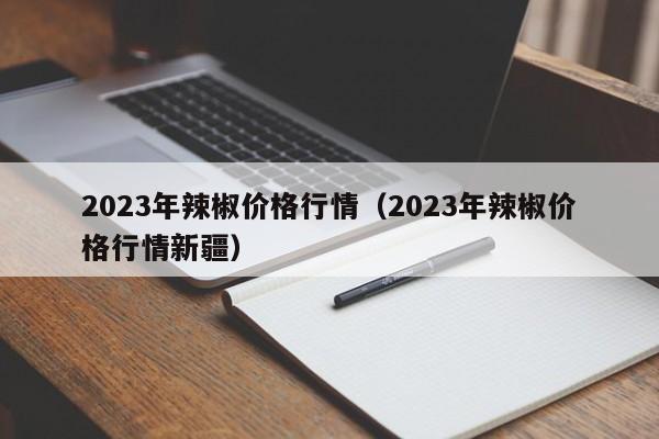2023年辣椒价格行情（2023年辣椒价格行情新疆）
