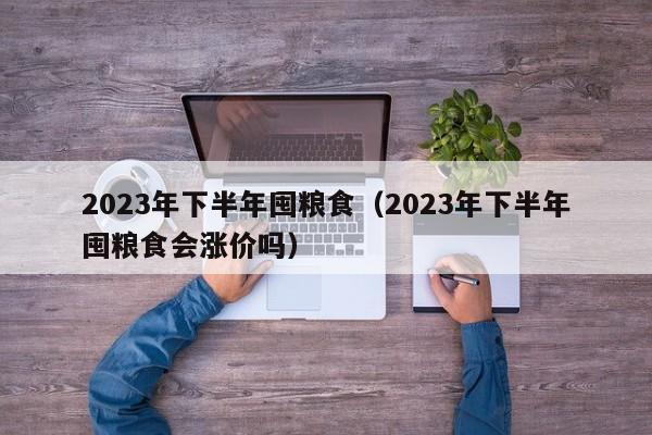 2023年下半年囤粮食（2023年下半年囤粮食会涨价吗）