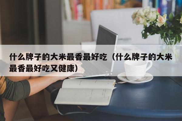 什么牌子的大米最香最好吃（什么牌子的大米最香最好吃又健康）