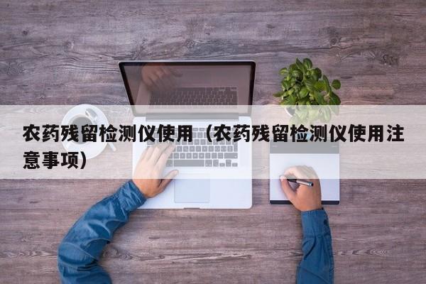 农药残留检测仪使用（农药残留检测仪使用注意事项）
