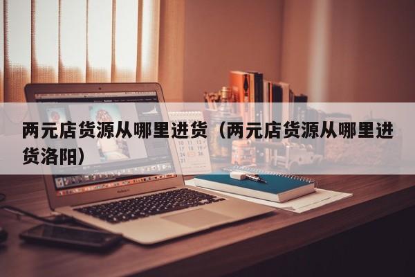 两元店货源从哪里进货（两元店货源从哪里进货洛阳）