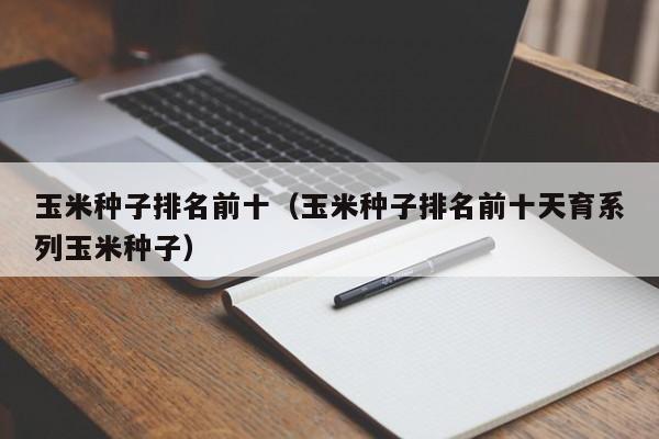 玉米种子排名前十（玉米种子排名前十天育系列玉米种子）