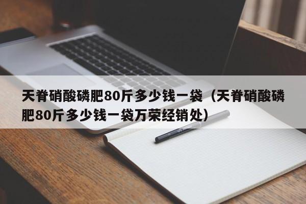 天脊硝酸磷肥80斤多少钱一袋（天脊硝酸磷肥80斤多少钱一袋万荣经销处）
