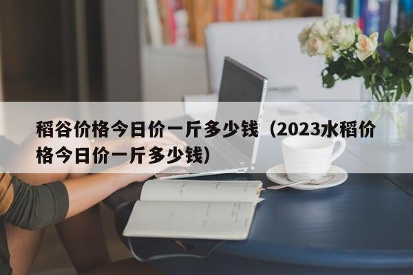 稻谷价格今日价一斤多少钱（2023水稻价格今日价一斤多少钱）