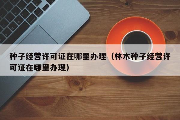 种子经营许可证在哪里办理（林木种子经营许可证在哪里办理）
