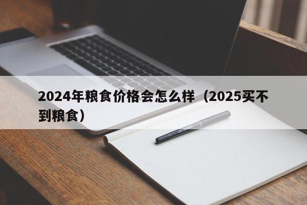2024年粮食价格会怎么样（2025买不到粮食）