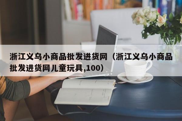 浙江义乌小商品批发进货网（浙江义乌小商品批发进货网儿童玩具,100）