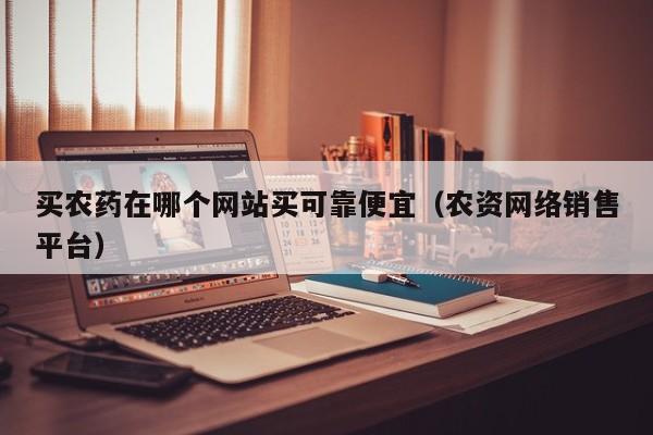 买农药在哪个网站买可靠便宜（农资网络销售平台）