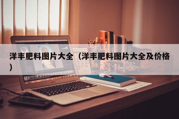 洋丰肥料图片大全（洋丰肥料图片大全及价格）