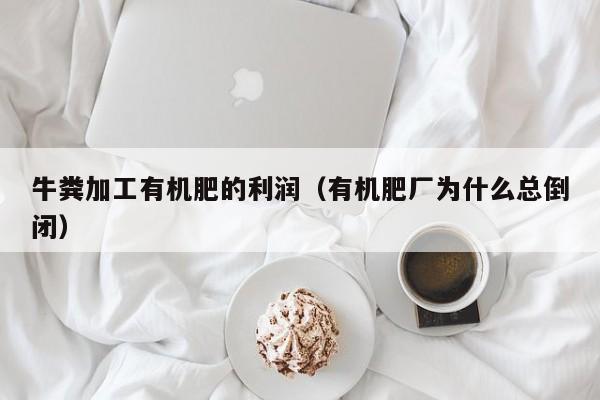 牛粪加工有机肥的利润（有机肥厂为什么总倒闭）