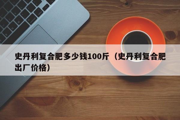 史丹利复合肥多少钱100斤（史丹利复合肥出厂价格）