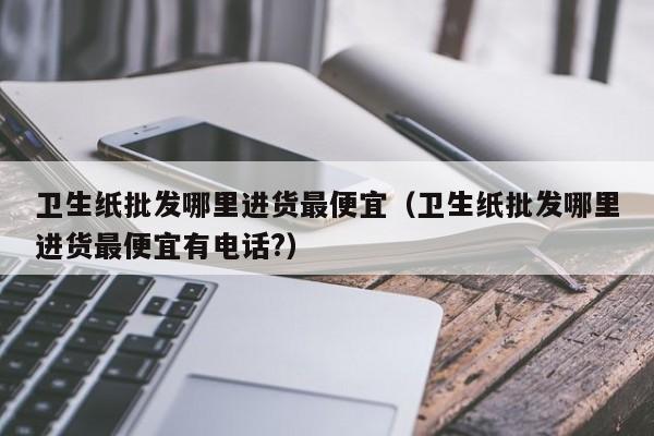 卫生纸批发哪里进货最便宜（卫生纸批发哪里进货最便宜有电话?）