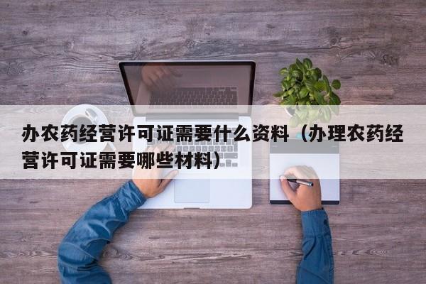 办农药经营许可证需要什么资料（办理农药经营许可证需要哪些材料）