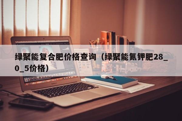绿聚能复合肥价格查询（绿聚能氮钾肥28_0_5价格）
