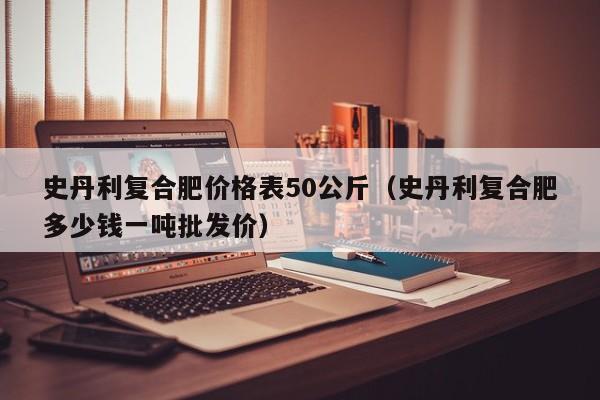 史丹利复合肥价格表50公斤（史丹利复合肥多少钱一吨批发价）