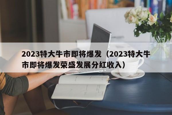 2023特大牛市即将爆发（2023特大牛市即将爆发荣盛发展分红收入）