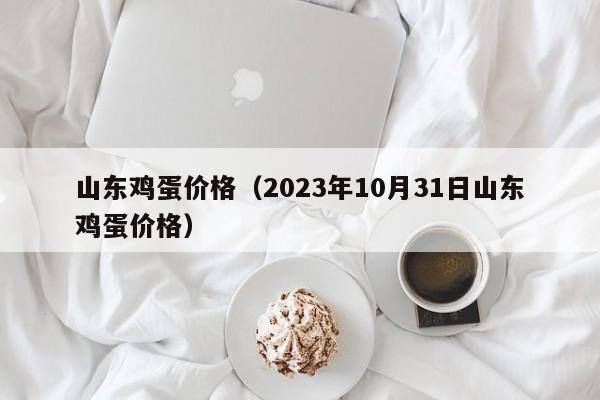 山东鸡蛋价格（2023年10月31日山东鸡蛋价格）