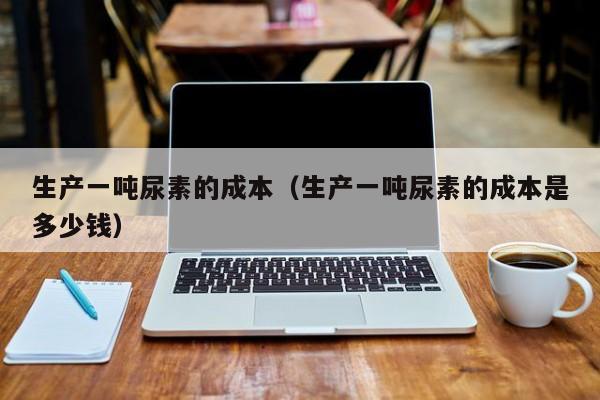 生产一吨尿素的成本（生产一吨尿素的成本是多少钱）