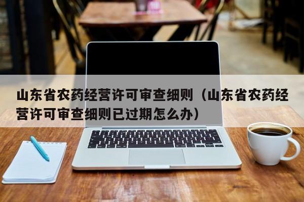 山东省农药经营许可审查细则（山东省农药经营许可审查细则已过期怎么办）