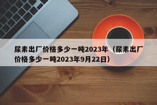 尿素出厂价格多少一吨2023年（尿素出厂价格多少一吨2023年9月22日）