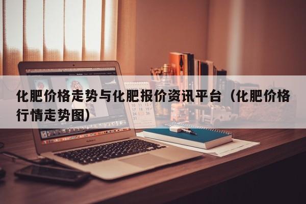 化肥价格走势与化肥报价资讯平台（化肥价格行情走势图）