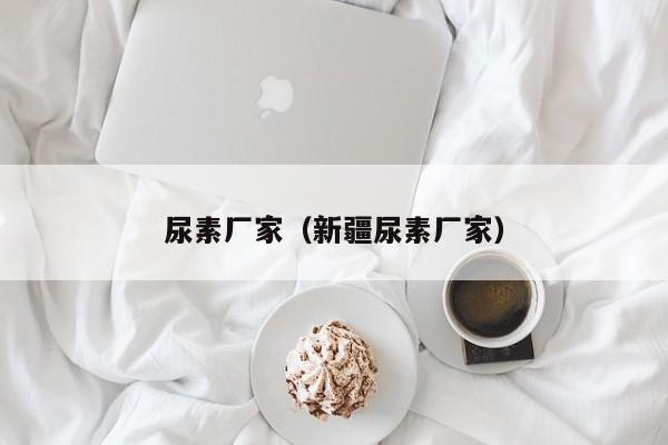 尿素厂家（新疆尿素厂家）