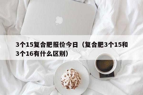 3个15复合肥报价今日（复合肥3个15和3个16有什么区别）