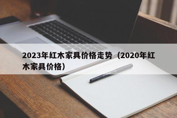 2023年红木家具价格走势（2020年红木家具价格）