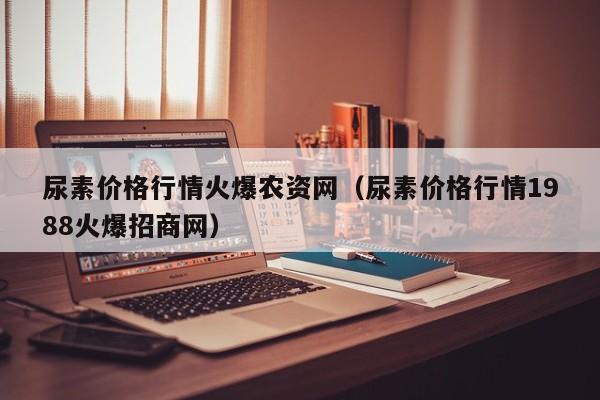 尿素价格行情火爆农资网（尿素价格行情1988火爆招商网）