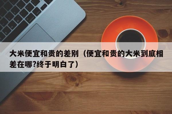 大米便宜和贵的差别（便宜和贵的大米到底相差在哪?终于明白了）