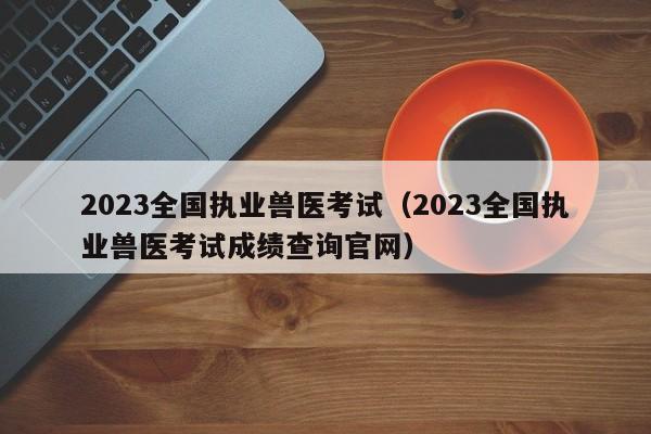 2023全国执业兽医考试（2023全国执业兽医考试成绩查询官网）