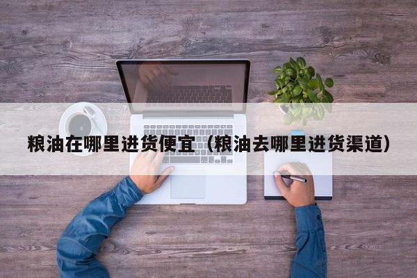 粮油在哪里进货便宜（粮油去哪里进货渠道）