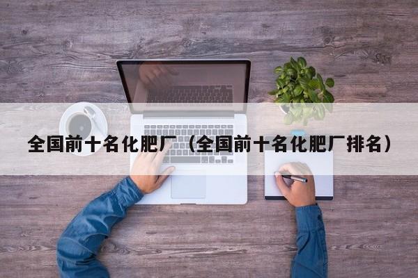 全国前十名化肥厂（全国前十名化肥厂排名）