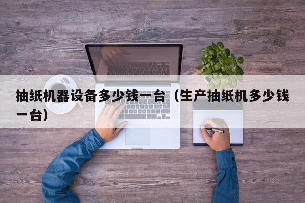 抽纸机器设备多少钱一台（生产抽纸机多少钱一台）