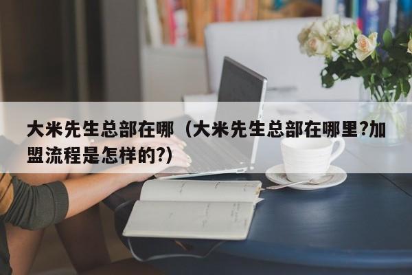 大米先生总部在哪（大米先生总部在哪里?加盟流程是怎样的?）