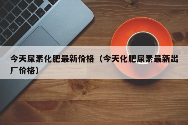 今天尿素化肥最新价格（今天化肥尿素最新出厂价格）
