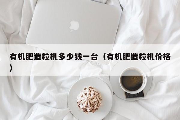 有机肥造粒机多少钱一台（有机肥造粒机价格）