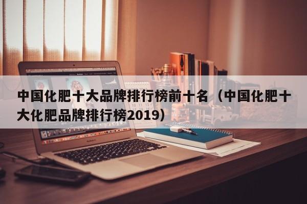 中国化肥十大品牌排行榜前十名（中国化肥十大化肥品牌排行榜2019）