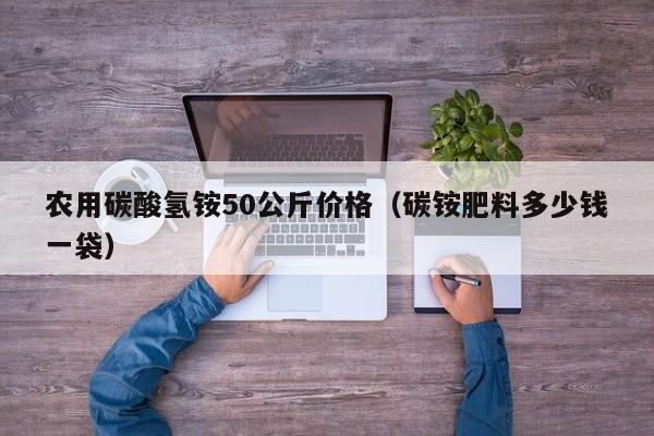 农用碳酸氢铵50公斤价格（碳铵肥料多少钱一袋）