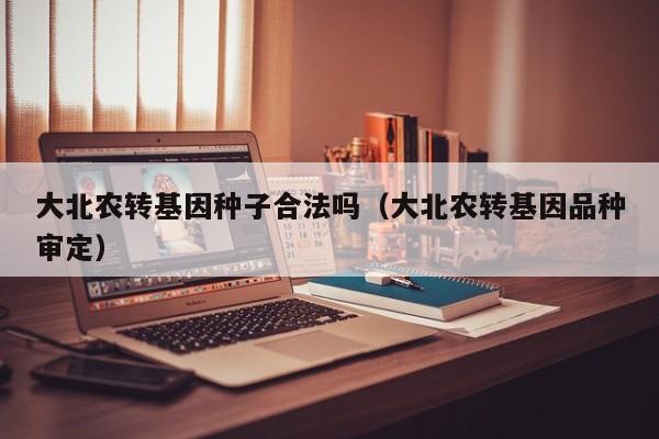 大北农转基因种子合法吗（大北农转基因品种审定）