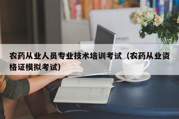 农药从业人员专业技术培训考试（农药从业资格证模拟考试）