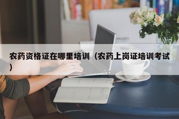 农药资格证在哪里培训（农药上岗证培训考试）