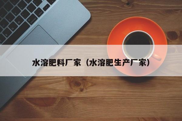水溶肥料厂家（水溶肥生产厂家）