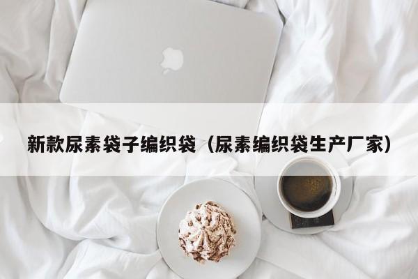 新款尿素袋子编织袋（尿素编织袋生产厂家）