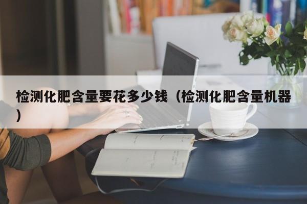 检测化肥含量要花多少钱（检测化肥含量机器）