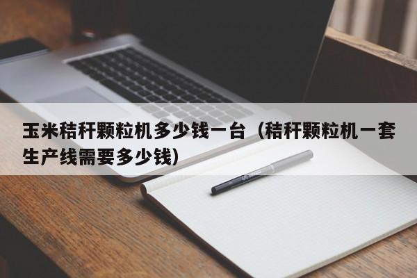玉米秸秆颗粒机多少钱一台（秸秆颗粒机一套生产线需要多少钱）